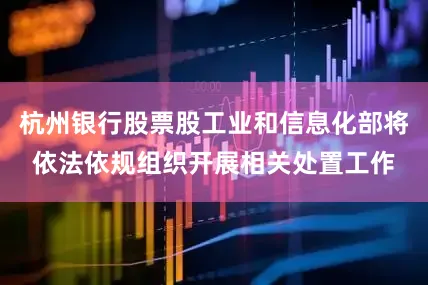 杭州银行股票股工业和信息化部将依法依规组织开展相关处置工作