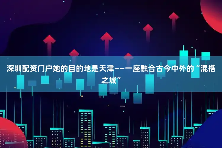 深圳配资门户她的目的地是天津——一座融合古今中外的“混搭之城”