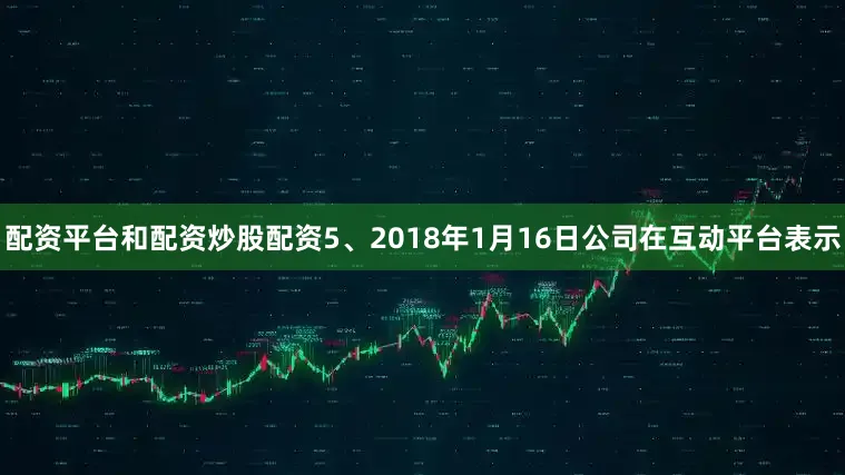 配资平台和配资炒股配资5、2018年1月16日公司在互动平台表示